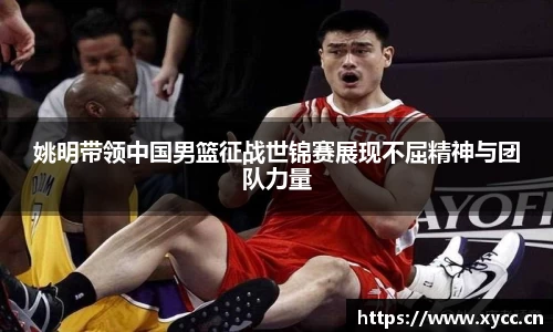 姚明带领中国男篮征战世锦赛展现不屈精神与团队力量