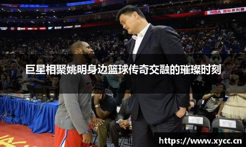巨星相聚姚明身边篮球传奇交融的璀璨时刻